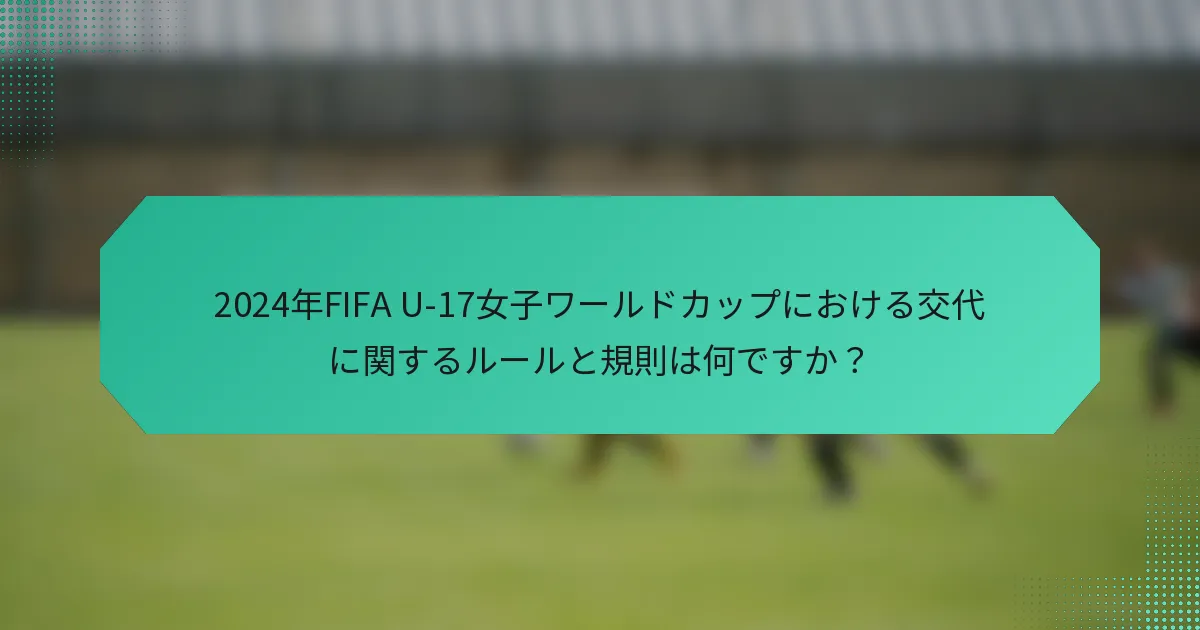 2024年FIFA U-17女子ワールドカップにおける交代に関するルールと規則は何ですか?
