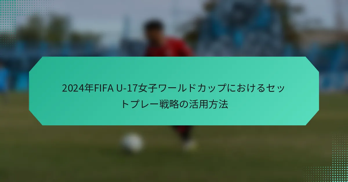 2024年FIFA U-17女子ワールドカップにおけるセットプレー戦略の活用方法
