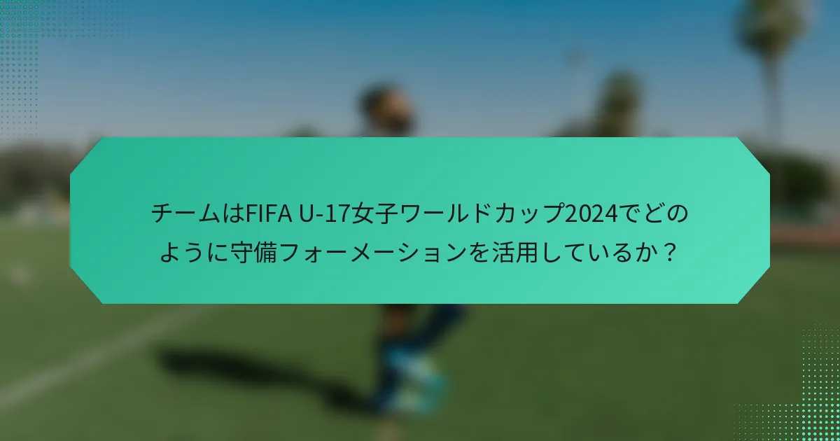 チームはFIFA U-17女子ワールドカップ2024でどのように守備フォーメーションを活用しているか？
