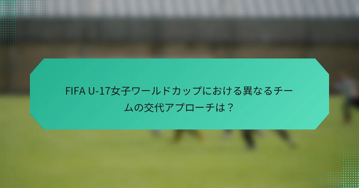 FIFA U-17女子ワールドカップにおける異なるチームの交代アプローチは?