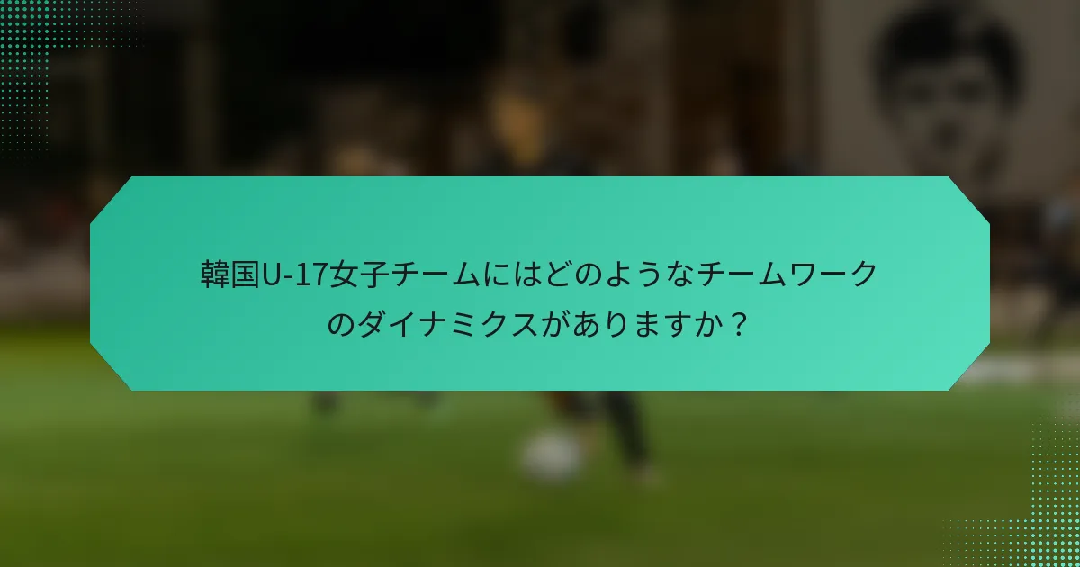 韓国U-17女子チームにはどのようなチームワークのダイナミクスがありますか？